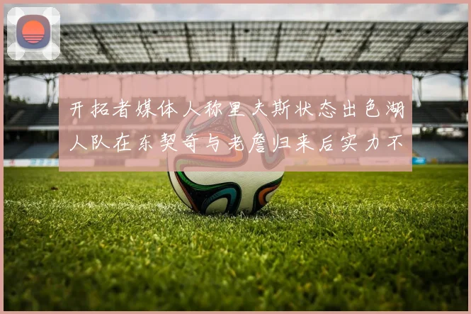 开拓者媒体人称里夫斯状态出色湖人队在东契奇与老詹归来后实力不容小觑