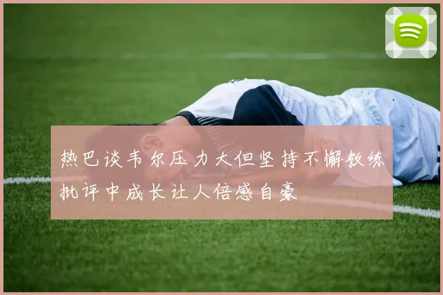 热巴谈韦尔压力大但坚持不懈教练批评中成长让人倍感自豪