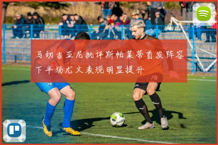 马切吉亚尼批评斯帕莱蒂首发阵容下半场尤文表现明显提升