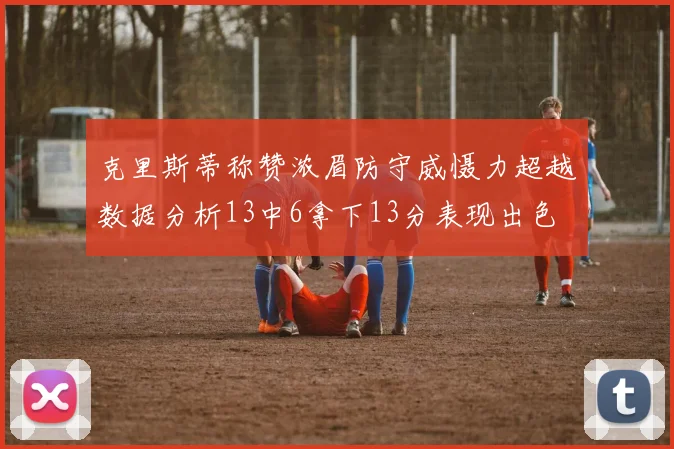 克里斯蒂称赞浓眉防守威慑力超越数据分析13中6拿下13分表现出色