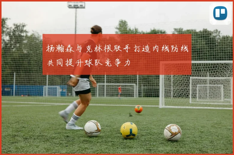 杨瀚森与克林根联手打造内线防线共同提升球队竞争力