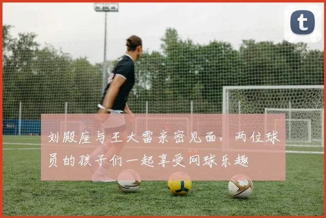 刘殿座与王大雷亲密见面，两位球员的孩子们一起享受网球乐趣