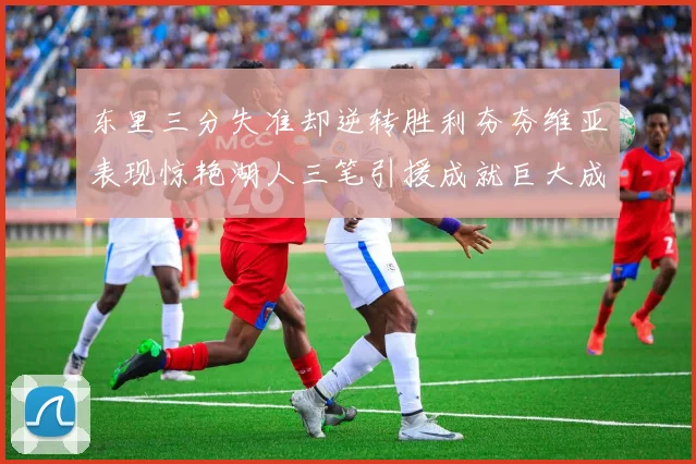 东里三分失准却逆转胜利夯夯维亚表现惊艳湖人三笔引援成就巨大成功