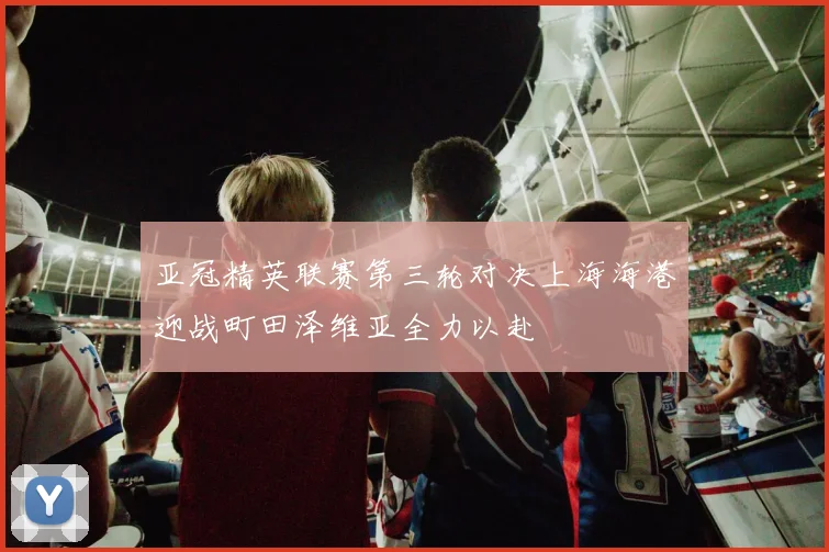 亚冠精英联赛第三轮对决上海海港迎战町田泽维亚全力以赴