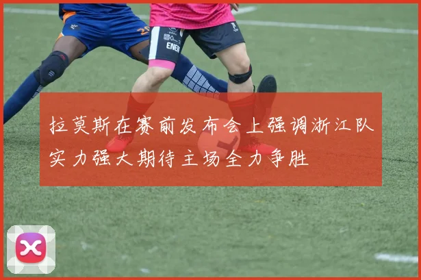 拉莫斯在赛前发布会上强调浙江队实力强大期待主场全力争胜